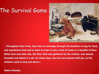 The Survival Game
… Throughout their lives, they had to rummage through the dustbins or beg for food,
and sometimes they had to steal in order to buy a loaf of bread or a handful of flour.
When luck was their ally, the flour that was gathered by the mother, was sieved,
kneaded and baked in a pit. On those days, the hut was teemed with joy, as the
children used to sing and dance…
Ilektra Retzika
 