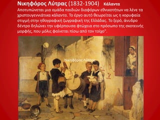 Νικηφόρος Λύτρας (1832-1904) Κάλαντα
Αποτυπώνεται μια ομάδα παιδιών διαφόρων εθνικοτήτων να λένε τα
χριστουγεννιάτικα κάλαντα. Το έργο αυτό θεωρείται ως η κορυφαία
στιγμή στην ηθογραφική ζωγραφική της Ελλάδας. Το ξερό, άνυδρο
δέντρο δηλώνει την υφέρπουσα φτώχεια στο πρόσωπο της σκοτεινής
μορφής, που μόλις φαίνεται πίσω από τον τοίχο".
Νικηφόρος Λύτρας
 