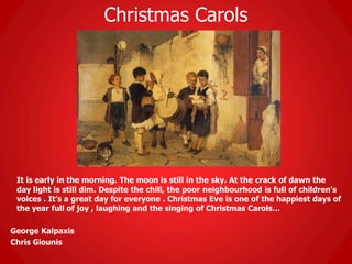 Christmas Carols
It is early in the morning. The moon is still in the sky. At the crack of dawn the
day light is still dim. Despite the chill, the poor neighbourhood is full of children’s
voices . It’s a great day for everyone . Christmas Eve is one of the happiest days of
the year full of joy , laughing and the singing of Christmas Carols…
George Kalpaxis
Chris Giounis
 