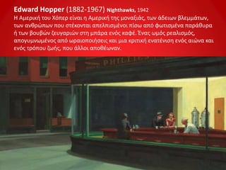 Edward Hopper (1882-1967) Nighthawks, 1942
Η Αμερική του Χόπερ είναι η Αμερική της μοναξιάς, των άδειων βλεμμάτων,
των ανθρώπων που στέκονται απελπισμένοι πίσω από φωτισμένα παράθυρα
ή των βουβών ζευγαριών στη μπάρα ενός καφέ. Ένας ωμός ρεαλισμός,
απογυμνωμένος από ωραιοποιήσεις και μια κριτική ενατένιση ενός αιώνα και
ενός τρόπου ζωής, που άλλοι αποθέωναν.
 