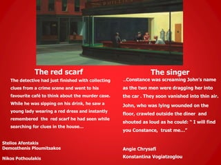The red scarf
The detective had just finished with collecting
clues from a crime scene and went to his
favourite café to think about the murder case.
While he was sipping on his drink, he saw a
young lady wearing a red dress and instantly
remembered the red scarf he had seen while
searching for clues in the house…
Stelios Afentakis
Demosthenis Ploumitsakos
Nikos Pothoulakis
The singer
…Constance was screaming John’s name
as the two men were dragging her into
the car . They soon vanished into thin air.
John, who was lying wounded on the
floor, crawled outside the diner and
shouted as loud as he could: “ I will find
you Constance, trust me…”
Angie Chrysafi
Konstantina Vogiatzoglou
 