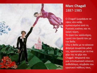 Marc Chagall
1887-1985
Ο Chagall ζωγράφισε σε
ύφος νέο-ναΐφ,
εμπνευσμένο από τη
Ρωσικές εικόνες και τη
λαϊκή τέχνη.
Το έργο του καλλιτέχνη,
υμνεί τον έρωτά του με
την Bella.
Εδώ η Bella με το κόκκινο
φόρεμα αιωρείται μόνη
της, κρατώντας με το ένα
χέρι της το χέρι του
Chagall. Μπροστά του
μια εντυπωσιακή κόκκινη
ανθοδέσμη, σύμβολο του
ερωτικού πάθους τους.
 