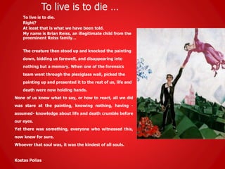 To live is to die …
To live is to die.
Right?
At least that is what we have been told.
My name is Brian Reiss, an illegitimate child from the
preeminent Reiss family…
The creature then stood up and knocked the painting
down, bidding us farewell, and disappearing into
nothing but a memory. When one of the forensics
team went through the plexiglass wall, picked the
painting up and presented it to the rest of us, life and
death were now holding hands.
None of us knew what to say, or how to react, all we did
was stare at the painting, knowing nothing, having -
assumed- knowledge about life and death crumble before
our eyes.
Yet there was something, everyone who witnessed this,
now knew for sure.
Whoever that soul was, it was the kindest of all souls.
Kostas Polias
 
