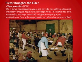 Pieter Brueghel the Elder
«Γάμος χωρικών» (1568)
Όλη η σκηνή περιστρέφεται γύρω από τη νύφη που κάθεται κάτω από
ένα χάρτινο στέμμα σε μια κωμικά σοβαρή πόζα. Τα δεμάτια που είναι
στερεωμένα στο τοίχο αποτελούν σύμβολα γονιμότητας και
υποδηλώνουν, ότι η καλύτερη περίοδος για γάμο είναι μετά τη σοδειά.
 