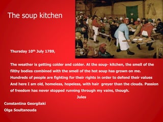 The soup kitchen
Thursday 10th July 1789,
The weather is getting colder and colder. At the soup- kitchen, the smell of the
filthy bodies combined with the smell of the hot soup has grown on me.
Hundreds of people are fighting for their rights in order to defend their values
And here I am old, homeless, hopeless, with hair greyer than the clouds. Passion
of freedom has never stopped running through my vains, though.
Jules
Constantina Georgilaki
Olga Soultanouda
 