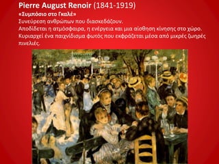 Pierre August Renoir (1841-1919)
«Συμπόσιο στο Γκαλέ»
Συνεύρεση ανθρώπων που διασκεδάζουν.
Αποδίδεται η ατμόσφαιρα, η ενέργεια και μια αίσθηση κίνησης στο χώρο.
Κυριαρχεί ένα παιχνίδισμα φωτός που εκφράζεται μέσα από μικρές ζωηρές
πινελιές.
 