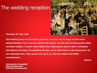 The wedding reception
Thursday 10th July 1789
The wedding today was absolutely gorgeous. Everyone was so happy and the event
seemed flawless. Yet, it was not. Some of the guests had the nerve to bring up the whole
revolution subject. I cannot really believe that these egoists want to start a revolution
and dethrone the king. It is appalling. My dad, on the other hand is a bit anxious but I do
not understand why. They cannot even harm us. They are useless and totally
overestimated…
Katrine
Constantina Georgilaki
Olga Soultanouda
Garyfalia Drakopoulou
 