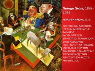 George Grosz, 1893-
1959
«ΕΚΛΕΙΨΗ ΗΛΙΟΥ», 1926.
ΤΟ ΕΡΓΟ ΕΙΝΑΙ ΑΛΛΗΓΟΡΙΑ
ΓΙΑ ΤΗ ΔΗΜΟΚΡΑΤΙΑ ΤΗΣ
ΒΑΙΜΑΡΗΣ.
ΚΑΠΙΤΑΛΙΣΤΕΣ ΚΑΙ
ΣΤΡΑΤΙΩΤΙΚΟΙ ΥΠΑΓΟΡΕΥΟΥΝ
ΣΤΟΥΣ ΑΚΕΦΑΛΟΥΣ
ΠΟΛΙΤΙΚΟΥΣ ΤΙ ΝΑ ΠΡΑΞΟΥΝ,
ΕΝΩ Ο ΛΑΟΣ (ΠΟΥ ΤΟΝ
ΣΥΜΒΟΛΙΖΕΙ Ο ΓΑΙΔΑΡΟΣ ΜΕ
ΤΙΣ ΠΑΡΩΠΙΔΕΣ) ΤΡΩΕΙ
ΑΠΛΩΣ Ο,ΤΙ ΤΟΥ ΒΑΖΟΥΝ
ΜΠΡΟΣΤΑ ΤΟΥ.
 
