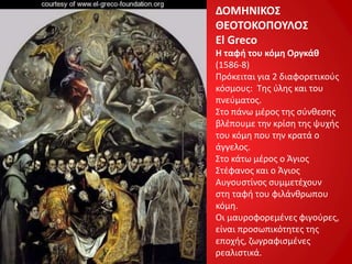 ΔΟΜΗΝΙΚΟΣ
ΘΕΟΤΟΚΟΠΟΥΛΟΣ
El Greco
Η ταφή του κόμη Οργκάθ
(1586-8)
Πρόκειται για 2 διαφορετικούς
κόσμους: Της ύλης και του
πνεύματος.
Στο πάνω μέρος της σύνθεσης
βλέπουμε την κρίση της ψυχής
του κόμη που την κρατά ο
άγγελος.
Στο κάτω μέρος ο Άγιος
Στέφανος και ο Άγιος
Αυγουστίνος συμμετέχουν
στη ταφή του φιλάνθρωπου
κόμη.
Οι μαυροφορεμένες φιγούρες,
είναι προσωπικότητες της
εποχής, ζωγραφισμένες
ρεαλιστικά.
 