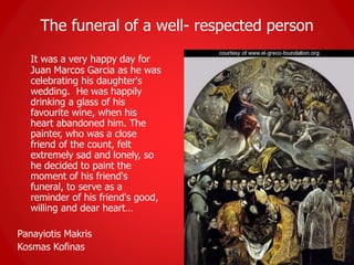 The funeral of a well- respected person
It was a very happy day for
Juan Marcos Garcia as he was
celebrating his daughter's
wedding. He was happily
drinking a glass of his
favourite wine, when his
heart abandoned him. The
painter, who was a close
friend of the count, felt
extremely sad and lonely, so
he decided to paint the
moment of his friend's
funeral, to serve as a
reminder of his friend's good,
willing and dear heart…
Panayiotis Makris
Kosmas Kofinas
 