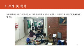 1. 주제 및 목적
현재 가톨릭대학교 소강당 신청 시스템의 문제점을 파악하고 학생들의 편의 증진을 위한 소강당 예약 시스
템 구축
2
 
