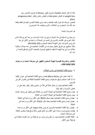 ‫مثال‬‫إ‬‫ذا‬‫ك‬‫ا‬‫ن‬‫المجال‬health‫والسوق‬‫الكبير‬fitness‫ثم‬‫السوق‬‫األ‬‫صغر‬‫وهو‬
weight loss‫ثم‬‫النيتش‬diet plan‫ثم‬‫الميكرو‬‫نيتش‬‫وليكن‬pregnancy diet
plans
‫فتمحور‬‫مدونتنا‬‫هنا‬‫حول‬‫كلمه‬‫مفتاحيه‬‫واحده‬‫وهى‬‫خطط‬‫التخسس‬‫للحوامل‬‫فقط‬‫يمكننا‬
‫بعد‬‫ذلك‬‫بناء‬‫المحتوى‬‫من‬‫المقاالت‬‫والذى‬‫يستهدف‬‫هذا‬‫الموضوع‬
4-‫المدونات‬‫العامة‬
‫من‬‫تجاربى‬‫السابقه‬‫فى‬‫هذا‬‫المجال‬‫ترشح‬‫لى‬‫انشاء‬‫المدونات‬‫من‬‫هذا‬‫النوع‬‫وذلك‬‫الننى‬
‫املك‬‫الحريه‬‫فى‬‫الكتابه‬‫والتدوين‬‫فى‬‫العديد‬‫من‬‫المجاالت‬‫واعتمادى‬‫االكبر‬‫فى‬‫هذا‬
‫النوع‬‫من‬‫المدونات‬‫على‬‫التهيئة‬‫الداخليه‬‫للمحتوى‬ON PAGE SEO
‫بذلك‬‫استطيع‬‫عن‬‫طريق‬‫تحليل‬‫مجموعه‬‫من‬‫الكلمات‬‫المفتاحيه‬‫فى‬‫عدة‬‫مجاالت‬‫وكتابة‬
‫مقاالت‬‫يراعى‬‫بها‬‫التهيئه‬‫الداخليه‬‫تستطيع‬‫الوصول‬‫للصفحه‬‫االولى‬‫لمواقع‬‫البحث‬‫ان‬
‫شاء‬‫هللا‬.
‫العناصر‬‫والشروط‬‫القياسية‬‫لتهيئة‬‫المحتوى‬‫للظهور‬‫فى‬‫محركات‬‫البحث‬‫او‬‫ما‬‫يعرف‬
ON PAGE SEO:-
1-‫وضع‬‫الكلمة‬‫المفتاحية‬‫فى‬‫عنوان‬:‫المقالة‬-
‫إ‬‫ذا‬‫كنت‬‫تعمل‬‫على‬Micro Niche‫يفضل‬‫وضع‬‫الكلمة‬‫المفتاحية‬‫فى‬‫عنوان‬URL
‫أ‬‫ما‬‫إ‬‫ذا‬‫كنت‬‫تستخدم‬‫موقع‬‫عام‬‫فيجب‬‫وضع‬‫الكلمة‬‫المفتاحية‬‫للمقالة‬‫فى‬‫العنوان‬‫الفرعى‬
‫للدومين‬.
‫الكلمه‬‫المفتاحية‬‫يجب‬‫أ‬‫ن‬‫تحتل‬ً‫ا‬‫مكان‬‫فى‬ً‫ال‬‫ك‬‫من‬‫عناوين‬H1 , H2 , H3‫على‬‫ان‬
‫تعطى‬‫االولويه‬‫ل‬H1, H2
‫يجب‬‫وضع‬‫الكلمة‬‫المفتاحية‬‫فى‬‫الجملة‬‫االولى‬‫من‬‫المقالة‬‫حتى‬‫تظهر‬‫فى‬‫وصف‬‫البحث‬
‫يجب‬‫وضع‬‫الكلمة‬‫المفتاحية‬‫فى‬‫الجملة‬‫االخيرة‬‫من‬.‫المقالة‬
‫يفضل‬‫وضع‬‫الكلمه‬‫المفتاحيه‬‫بخط‬‫سميك‬BOLD‫على‬‫االقل‬‫مرة‬‫واحدة‬‫فى‬‫المقالة‬
‫يفضل‬‫أ‬‫يضا‬‫وضع‬‫الكلمة‬‫المفتاحية‬‫بخط‬‫مائل‬ITALIC‫على‬‫األ‬‫قل‬‫مرة‬‫واحدة‬‫فى‬
.‫المقالة‬
‫يفضل‬‫ربط‬‫الكلمة‬‫المفتاحية‬‫بالدومين‬‫الرئيسى‬hyper link‫على‬‫االقل‬‫مرة‬‫واحدة‬
‫يفضل‬‫وضع‬‫صوره‬‫واحدة‬‫على‬‫األ‬‫قل‬‫وإ‬‫ن‬‫أ‬‫مكن‬‫فيديو‬‫وذلك‬‫لرفع‬‫قيمة‬‫محتوى‬‫المقالة‬
‫لدى‬‫محركات‬‫البحث‬.
‫كثافة‬‫الكلمات‬‫المفتاحية‬‫يجب‬‫ان‬‫تكون‬‫فى‬‫حدود‬‫من‬1.3%‫من‬‫عدد‬‫كلمات‬‫المقاله‬‫الى‬
1.6%‫على‬‫االكثر‬.
 