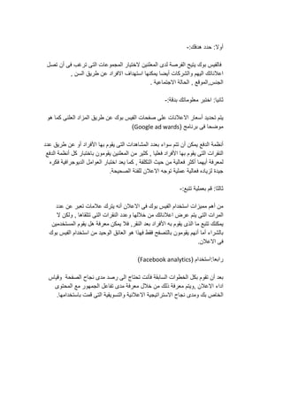 ‫أوال‬:‫حدد‬‫هدفك‬:-
‫فالفيس‬‫بوك‬‫يتيح‬‫الفرصة‬‫لدى‬‫المعلنين‬‫الختيار‬‫المجموعات‬‫التى‬‫ترغب‬‫فى‬‫أن‬‫تصل‬
‫اعالناتك‬‫اليهم‬‫والشركات‬‫أيضا‬‫يمكنها‬‫استهداف‬‫االفراد‬‫عن‬‫طريق‬‫السن‬,
‫الجنس‬,‫الموقع‬,‫الحالة‬‫االجتماعية‬.
‫ثانيا‬:‫اختبر‬‫معلوماتك‬‫بدقة‬:-
‫يتم‬‫تحديد‬‫أسعار‬‫االعالنات‬‫على‬‫صفحات‬‫الفيس‬‫بوك‬‫عن‬‫طريق‬‫المزاد‬‫العلنى‬‫كما‬‫هو‬
‫موضحا‬‫فى‬‫برنامج‬(Google ad wards)
‫أنظمة‬‫الدفع‬‫يمكن‬‫أن‬‫تتم‬‫سواء‬‫بعدد‬‫المشاهدات‬‫التى‬‫يقوم‬‫بها‬‫األفراد‬‫أو‬‫عن‬‫طريق‬‫عدد‬
‫النقرات‬‫التى‬‫يقوم‬‫بها‬‫األفراد‬‫فعليا‬,‫كثير‬‫من‬‫المعلنين‬‫يقومون‬‫باختبار‬‫كل‬‫أنظمة‬‫الدفع‬
‫لمعرفة‬‫أيهما‬‫أكثر‬‫فعالية‬‫من‬‫حيث‬‫التكلفة‬,‫كما‬‫يعد‬‫اختبار‬‫العوامل‬‫الديوجرافية‬‫فكره‬
‫جيدة‬‫لزياده‬‫فعالية‬‫عملية‬‫توجه‬‫االعالن‬‫للفئة‬‫الصحيحة‬.
‫ثالثا‬:‫قم‬‫بعملية‬‫تتبع‬:-
‫من‬‫أهم‬‫مميزات‬‫استخدام‬‫الفيس‬‫بوك‬‫فى‬‫االعالن‬‫أنه‬‫يترك‬‫عالمات‬‫تعبر‬‫عن‬‫عدد‬
‫المرات‬‫التى‬‫يتم‬‫عرض‬‫اعالناتك‬‫من‬‫خاللها‬‫وعدد‬‫النقرات‬‫التى‬‫تتلقاها‬,‫ولكن‬‫ال‬
‫يمكنك‬‫تتبع‬‫ما‬‫الذى‬‫يقوم‬‫به‬‫األفراد‬‫بعد‬‫النقر‬,‫فال‬‫يمكن‬‫معرفة‬‫هل‬‫يقوم‬‫المستخدمين‬
‫بالشراء‬‫أما‬‫أنهم‬‫يقومون‬‫بالتصفح‬‫فقط‬‫فهذا‬‫هو‬‫العائق‬‫الوحيد‬‫من‬‫استخدام‬‫الفيس‬‫بوك‬
‫فى‬‫االعالن‬.
‫رابعا‬:‫استخدام‬(Facebook analytics)
‫بعد‬‫أن‬‫تقوم‬‫بكل‬‫الخطوات‬‫السابقة‬‫فأنت‬‫تحتاج‬‫الى‬‫رصد‬‫مدى‬‫نجاح‬‫الصفحة‬‫وقياس‬
‫اداء‬‫االعالن‬,‫ويتم‬‫معرفة‬‫ذلك‬‫من‬‫خالل‬‫معرفة‬‫مدى‬‫تفاعل‬‫الجمهور‬‫مع‬‫المحتوى‬
‫الخاص‬‫بك‬‫ومدى‬‫نجاح‬‫االستراتيجية‬‫االعالنية‬‫والتسويقية‬‫التى‬‫قمت‬‫باستخدامها‬.
 