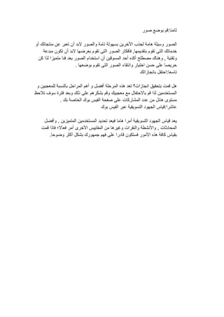 ‫ثامنا‬:‫قم‬‫بوضع‬‫صور‬
‫الصور‬‫وسيلة‬‫هامة‬‫لجذب‬‫األخرين‬‫بسهولة‬‫تامة‬‫والصور‬‫البد‬‫أن‬‫تعبر‬‫عن‬‫منتجاتك‬‫أو‬
‫خدماتك‬‫التى‬‫تقوم‬‫بتقديمها‬,‫فأفكار‬‫الصور‬‫التى‬‫تقوم‬‫بعرضها‬‫البد‬‫أن‬‫تكون‬‫مبدعة‬
‫وتقنية‬,‫وهناك‬‫مصطلح‬‫أكده‬‫أحد‬‫المسوقين‬‫أن‬‫استخدام‬‫الصور‬‫يعد‬‫فنا‬‫متميزا‬‫لذا‬‫كن‬
‫حريصا‬‫على‬‫حسن‬‫اختيار‬‫وانتقاء‬‫الصور‬‫التى‬‫تقوم‬‫بوضعها‬.
‫تاسعا‬:‫احتفل‬‫بانجازاتك‬
‫هل‬‫قمت‬‫بتحقيق‬‫انجازات؟‬‫تعد‬‫هذه‬‫المرحلة‬‫أفضل‬‫و‬‫أهم‬‫المراحل‬‫بالنسبة‬‫للمعجبين‬‫و‬
‫المستخدمين‬‫لذا‬‫قم‬‫باالحتفال‬‫مع‬‫معجبيك‬‫وقم‬‫بشكرهم‬‫على‬‫ذلك‬‫وبعد‬‫فترة‬‫سوف‬‫تالحظ‬
‫مستوى‬‫هائل‬‫من‬‫عدد‬‫المشاركات‬‫على‬‫صفحة‬‫الفيس‬‫بوك‬‫الخاصة‬‫بك‬.
‫عاشرا‬:‫قياس‬‫الجهود‬‫التسويقية‬‫عبر‬‫الفيس‬‫بوك‬
‫يعد‬‫قياس‬‫الجهود‬‫التسويقية‬‫أمرا‬‫هاما‬‫فيعد‬‫تحديد‬‫المستخدمين‬‫المتميزين‬,‫وأفضل‬
‫المحادثات‬,‫واألنشطة‬‫والنقرات‬‫وغيرها‬‫من‬‫المقاييس‬‫األخرى‬‫أمر‬‫فعاال؛‬‫فاذا‬‫قمت‬
‫بقياس‬‫كافة‬‫هذه‬‫األمور‬‫فستكون‬‫قادرا‬‫على‬‫فهم‬‫جمهورك‬‫بشكل‬‫أكثر‬‫وضوحا‬.
 