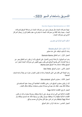 ‫السيو‬ ‫باستخدام‬ ‫التسويق‬SEO:-
SEOSarche Engine Optimization or
‫اى‬ ‫البحث‬ ‫محركات‬ ‫من‬ ‫وغيره‬ ‫جوجل‬ ‫مثل‬ ‫البحث‬ ‫محركات‬ ‫تهئية‬‫صداقة‬‫الموقع‬‫لمحركات‬
‫البحث‬،‫بحيث‬‫يأخذ‬‫الثقة‬‫من‬‫محركات‬‫البحث‬‫انه‬‫يقدم‬‫شىء‬‫مفيد‬‫بالفعل‬‫للزوار‬‫ويحتل‬‫المراكز‬
‫االولى‬‫فى‬‫محركات‬.‫البحث‬
‫السي‬ ‫اساليب‬‫محورين‬ ‫فى‬ ‫تتركز‬ ‫و‬
‫الموقع‬ ‫داخل‬ ‫أساليب‬ :‫أوال‬Onsite
‫معايير‬ ‫عدة‬ ‫على‬ ‫تتوقف‬ ‫االساليب‬ ‫وهذه‬
‫النطاق‬ ‫اسم‬ : ‫األول‬ ‫المعيار‬Domain Name
‫عن‬ ‫يعبر‬ ‫النطاق‬ ‫اسم‬ ‫يكون‬ ‫ان‬ ‫والبد‬ ‫الموقع‬ ‫على‬ ‫للدخول‬ ‫الرئيسى‬ ‫الرابط‬ ‫او‬ ‫الموقع‬ ‫اسم‬ ‫وهو‬
‫ال‬ ‫محركات‬ ‫فى‬ ‫لظهور‬ ‫مهيئ‬ ‫يكون‬ ‫حتى‬ ‫الموقع‬ ‫يقدمها‬ ‫التى‬ ‫الخدمات‬ ‫نوعية‬‫اسم‬ ‫لحجز‬ ‫بحث‬
‫الموقع‬ ‫هذا‬ ‫استخدام‬ ‫يمكنك‬ ‫الموقع‬Name.com.
‫الموقع‬ ‫عنوان‬ : ‫الثانى‬ ‫المعيار‬Site Tittle
‫تصف‬ ‫واحدة‬ ‫جملة‬ ‫عن‬ ‫عبارة‬ ‫العنوان‬ ‫يكون‬ ‫ما‬ ‫وعادة‬ ‫الصفحة‬ ‫اعلى‬ ‫فى‬ ‫تكتب‬ ‫التى‬ ‫الجملة‬ ‫وهو‬
‫الصفحة‬
‫الموقع‬ ‫محتوى‬ : ‫الثالث‬ ‫المعيار‬Site content
‫محتوى‬ ‫يكون‬ ‫ان‬ ‫البد‬‫فى‬ ‫المستخدم‬ ‫عنها‬ ‫يبحث‬ ‫الى‬ ‫المفتاحية‬ ‫بالكلمات‬ ‫وغنى‬ ‫نادر‬ ‫الموقع‬
. ‫افضل‬ ‫بشكل‬ ‫موقعك‬ ‫صفحات‬ ‫محتوى‬ ‫صياغة‬ ‫فى‬ ‫جهد‬ ‫بذل‬ ‫عليك‬ ‫يجب‬ ‫لذلك‬ ‫مجالك‬
‫الداللية‬ ‫الكلمات‬ :‫الرابع‬ ‫المعيار‬Tags
‫تكون‬ ‫ان‬ ‫والبد‬ ‫محتواه‬ ‫ومعرفة‬ ‫موقعك‬ ‫أرشفة‬ ‫على‬ ‫جوجل‬ ‫تساعد‬ ‫التى‬ ‫هى‬ ‫الداللية‬ ‫الكلمات‬
‫يتم‬ ‫موقعك‬ ‫تصميم‬ ‫عند‬ ‫لذلك‬ ‫ترتيبك‬ ‫من‬ ‫ويقلل‬ ‫جوجل‬ ‫سيعاقبك‬ ‫واال‬ ‫حقيقية‬ ‫الداللية‬ ‫الكلمات‬
‫اضافة‬Meta Tags. ‫مواقع‬ ‫مصمم‬ ‫الى‬ ‫يحتاج‬ ‫لكن‬ ‫سهل‬ ‫فنى‬ ‫امر‬ ‫وهى‬
‫د‬ ‫الزائر‬ ‫بقاء‬ ‫مدة‬ : ‫الخامس‬ ‫المعيار‬‫الموقع‬ ‫اخل‬
 
