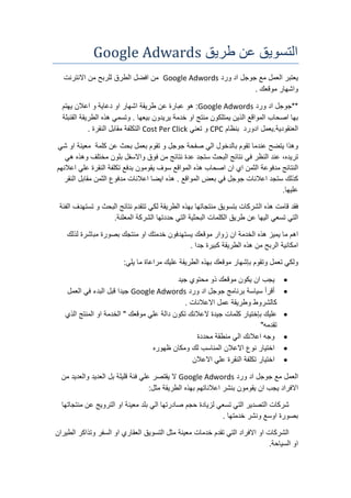 ‫طريق‬ ‫عن‬ ‫التسويق‬Google Adwards
‫يعتبر‬‫العمل‬‫مع‬‫جوجل‬‫اد‬‫ورد‬Google Adwords‫من‬‫افضل‬‫الطرق‬‫للربح‬‫من‬‫االنترنت‬
‫واشهار‬‫موقعك‬.
**‫جوجل‬‫اد‬‫ورد‬Google Adwords:‫هو‬‫عبارة‬‫عن‬‫طريقة‬‫اشهار‬‫او‬‫دعاية‬‫و‬‫اعالن‬‫يهتم‬
‫بها‬‫اصحاب‬‫المواقع‬‫الذين‬‫يمتلكون‬‫منتج‬‫او‬‫خدمة‬‫يريدون‬‫بيعها‬.‫وتسمي‬‫هذه‬‫الطريقة‬‫القنبلة‬
‫العنقودية‬.‫ادورد‬ ‫يعمل‬‫بنظام‬CPC‫و‬‫تعني‬Cost Per Click‫التكلفة‬‫مقابل‬‫النقرة‬.
‫وهذا‬‫يتضح‬‫عندما‬‫تقوم‬‫بالدخول‬‫الي‬‫صفحة‬‫جوجل‬‫و‬‫تقوم‬‫بعمل‬‫بحث‬‫عن‬‫كلمة‬‫معينة‬‫او‬‫شي‬
،‫تريده‬‫عند‬‫النظر‬‫في‬‫نتائج‬‫البحث‬‫ستجد‬‫عدة‬‫نتائج‬‫من‬‫فوق‬‫واالسفل‬‫بلون‬‫مختلف‬‫وهذه‬‫هي‬
‫النتائج‬‫مدفوعة‬‫الثمن‬‫اي‬‫ان‬‫اصحاب‬‫هذه‬‫المواقع‬‫سوف‬‫يقومون‬‫بدفع‬‫تكلفة‬‫النقرة‬‫علي‬‫اعالنهم‬
‫كذلك‬‫ستجد‬‫اعالنات‬‫جوجل‬‫في‬‫بعض‬‫المواقع‬.‫هذه‬‫ايضا‬‫اعالنات‬‫مدفوع‬‫الثمن‬‫مقابل‬‫النقر‬
‫عليها‬.
‫فقد‬‫قامت‬‫هذه‬‫الشركات‬‫بتسويق‬‫منتجاتها‬‫بهذه‬‫الطريقة‬‫لكي‬‫تتقدم‬‫نتائج‬‫البحث‬‫و‬‫تستهدف‬‫الفئة‬
‫التي‬‫تسعي‬‫اليها‬‫عن‬‫طريق‬‫الكلمات‬‫البحثية‬‫التي‬‫حددتها‬‫الشركة‬‫المعلنة‬.
‫اهم‬‫ما‬‫يميز‬‫هذه‬‫الخدمة‬‫ان‬‫زوار‬‫موقعك‬‫يستهدفون‬‫خدمتك‬‫او‬‫منتجك‬‫بصورة‬‫مباشرة‬‫لذلك‬
‫امكانية‬‫الربح‬‫من‬‫هذه‬‫الطريقة‬‫كبيرة‬‫جدا‬.
‫ولكي‬‫تعمل‬‫وتقوم‬‫بإشهار‬‫موقعك‬‫بهذه‬‫الطريقة‬‫عليك‬‫مراعاة‬‫ما‬‫يلي‬:
‫يجب‬‫ان‬‫يكون‬‫موقعك‬‫ذو‬‫محتوي‬‫جيد‬
‫أقرأ‬‫سياسة‬‫برنامج‬‫جوجل‬‫اد‬‫ورد‬Google Adwords‫جيدا‬‫قبل‬‫البدء‬‫في‬‫العمل‬
‫كالشروط‬‫وطريقة‬‫عمل‬‫االعالنات‬.
‫عليك‬‫بإختيار‬‫كلمات‬‫جيدة‬‫العالنك‬‫تكون‬‫دالة‬‫علي‬‫موقعك‬"‫الخدمة‬‫او‬‫المنتج‬‫الذي‬
‫تقدمه‬"
‫وجه‬‫اعالنك‬‫الي‬‫منطقة‬‫محددة‬
‫اختيار‬‫نوع‬‫االعالن‬‫المناسب‬‫لك‬‫ومكان‬‫ظهوره‬
‫اختيار‬‫تكلفة‬‫النقرة‬‫علي‬‫االعالن‬
‫العمل‬‫مع‬‫جوجل‬‫اد‬‫ورد‬Google Adwords‫ال‬‫يقتصر‬‫علي‬‫فئة‬‫قليلة‬‫بل‬‫العديد‬‫والعديد‬‫من‬
‫االفراد‬‫يجب‬‫ان‬‫يقومون‬‫بنشر‬‫اعالناتهم‬‫بهذه‬‫الطريقة‬‫مثل‬:
‫شركات‬‫التصدير‬‫التي‬‫تسعي‬‫لزيادة‬‫حجم‬‫صادرتها‬‫الي‬‫بلد‬‫معينة‬‫او‬‫الترويج‬‫عن‬‫منتجاتها‬
‫بصورة‬‫اوسع‬‫ونشر‬‫خدمتها‬.
‫الشركات‬‫او‬‫االفراد‬‫التي‬‫تقدم‬‫خدمات‬‫معينة‬‫مثل‬‫التسويق‬‫العقاري‬‫او‬‫السفر‬‫وتذاكر‬‫الطيران‬
‫او‬‫السياحة‬.
 