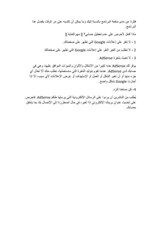‫فكرة‬‫عن‬‫مدى‬‫منفعة‬‫البرنامج‬‫بالنسبة‬‫إليك‬‫وما‬‫يمكن‬‫أن‬‫تكسبه‬‫على‬‫مر‬‫الوقت‬‫بفضل‬‫هذا‬
‫البرنامج‬.
‫ماذا‬‫أفعل‬‫ألحرص‬‫على‬‫عدم‬‫تعطيل‬‫حسابي؟‬||‫مهم‬‫للغاية‬||
1-‫ال‬‫تنقر‬‫على‬‫إعالنات‬Google‫التي‬‫تظهر‬‫على‬‫صفحاتك‬.
2-‫ال‬‫تطلب‬‫من‬‫الغير‬‫النقر‬‫على‬‫إعالنات‬Google‫التي‬‫تظهر‬‫على‬‫صفحاتك‬
3-‫ال‬‫تعبث‬‫بشفرة‬AdSense.
‫ر‬ّ‫ف‬‫يو‬‫لك‬AdSense‫عددا‬‫كبيرا‬‫من‬‫األشكال‬‫واأللوان‬‫والميزات‬‫الموافق‬،‫عليها‬‫وهي‬‫في‬
‫حسابك‬‫لدى‬AdSense.‫عندما‬‫تقوم‬‫بتوليد‬‫الشفرة‬‫التي‬،‫ستستعملها‬‫نطلب‬‫منك‬‫أال‬‫ل‬ّ‫د‬‫تع‬‫أي‬
‫جزء‬‫منها‬‫أو‬‫أن‬‫تغير‬‫الشكل‬‫أو‬‫العمل‬‫أو‬‫اإلستهداف‬‫أو‬‫عرض‬‫اإلعالنات‬‫ألي‬،‫سبب‬‫إال‬‫إذا‬
‫أجازت‬Google‫بشكل‬‫واضح‬.
4-‫كن‬‫مستعدا‬‫للرد‬.
‫ُطلب‬‫ي‬‫من‬‫الناشرين‬‫أن‬‫يردوا‬‫على‬‫الرسائل‬‫اإللكترونية‬‫التي‬‫يرسلها‬‫طاقم‬AdSense.‫فاحرص‬
‫على‬‫تحديث‬‫عنوان‬‫بريدك‬‫اإللكتروني‬‫إذا‬،‫تغير‬‫في‬‫حال‬‫اضطررنا‬‫إلى‬‫اإلتصال‬‫بك‬‫بما‬‫يتعلق‬
‫بحسابك‬.
 