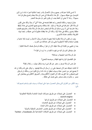 ‫ال‬‫تنسي‬‫كتابة‬‫عنوانك‬‫و‬‫جميع‬‫وسائل‬‫االتصال‬‫بك‬‫و‬‫ايضا‬‫امكانية‬‫اجراء‬‫شات‬‫اون‬‫الين‬
‫لتتوصل‬‫مع‬‫عميلك‬‫بسهول‬.‫كل‬‫هذا‬‫باالضافة‬‫الي‬‫نص‬‫الرسالة‬‫بخط‬‫واضح‬‫يمكن‬‫قراءته‬
‫بسهولة‬.‫وهذا‬‫ال‬‫يعني‬‫ان‬‫الخط‬‫يجب‬‫ان‬‫يكون‬‫كبير‬‫بل‬‫متوسط‬‫الحجم‬.
‫حاول‬‫توجيه‬‫رسالتك‬‫لشخص‬‫واحد‬‫فقط‬‫تضعه‬‫في‬‫خانة‬"‫الي‬"‫او‬To‫وذلك‬‫حتي‬‫تكون‬
‫الرسالة‬‫اكثر‬‫احترافيا‬‫في‬‫طريقة‬‫ارسالها‬.‫كما‬‫يمكنك‬‫وضع‬‫جميع‬‫العناوين‬‫في‬‫خانة‬BCC
‫وهذا‬‫هام‬‫جدا‬‫كي‬‫ال‬‫يري‬‫مستلم‬‫الرسالة‬‫كم‬‫شخص‬‫تسلم‬‫هذه‬‫الرسالة‬‫منك‬‫وعناوينهم‬‫فتجنب‬
‫مطلقا‬‫وضع‬‫رسالتك‬‫في‬‫خانة‬CC‫وذلك‬‫الن‬‫هذا‬‫يفقدك‬‫مظهرك‬‫لدي‬‫عميلك‬‫و‬‫ايضا‬‫بهذه‬
‫الطريقة‬‫ستكشف‬‫نفسك‬‫لالخرين‬.
‫يجب‬‫ان‬‫تكون‬‫الرسالة‬‫مكتوبة‬‫بلغة‬‫مفهومة‬‫خاصة‬‫برجال‬‫االعمال‬‫و‬‫ليست‬‫لغة‬‫عامية‬‫و‬
‫يفضل‬‫استخدام‬‫اللغة‬‫االنجليزية‬‫حتي‬‫ولو‬‫كان‬‫عمالئك‬‫من‬‫العرب‬.
‫بعد‬‫ان‬‫تنتهي‬‫من‬‫كتابة‬‫الرسالة‬‫عليك‬‫االن‬‫ان‬‫تقرأ‬‫رسالتك‬‫ثم‬‫تسأل‬‫نفسك‬‫االسئلة‬‫التالية‬:
‫هل‬‫سيتمكن‬‫المرسل‬‫اليه‬‫من‬‫فهم‬‫ما‬‫كتبت‬‫و‬‫ما‬‫اريد‬‫ان‬‫اقوله‬‫؟‬
‫هل‬‫الرسالة‬‫تبدوا‬‫طبيعية‬‫و‬‫صاد‬‫قه؟‬
‫هل‬‫التفاصيل‬‫الواردة‬‫فيها‬‫دقيقة‬‫و‬‫موضحه‬‫للمعني؟‬
‫هل‬‫نص‬‫الرسالة‬‫موجز‬‫و‬‫معبر‬‫عن‬‫كل‬‫شئ‬‫اريده‬‫بشكل‬‫مهذب‬‫و‬‫بلغة‬‫راقية؟‬
‫أذا‬‫كانت‬‫اجابتك‬‫نعم‬‫االن‬‫اضغط‬‫علي‬‫زر‬‫ارسال‬‫الرسالة‬send‫و‬‫توكل‬‫علي‬‫هللا‬‫وتأكد‬‫ان‬‫هللا‬
‫ال‬‫يضيع‬‫اجر‬‫من‬‫احسن‬‫عمله‬‫وسوف‬‫تحقق‬‫ان‬‫شاء‬‫هللا‬‫ارباح‬‫كثيرة‬‫من‬‫رسالتك‬‫ان‬‫لم‬‫يكن‬
‫اليوم‬‫فسيكون‬‫غدا‬‫القريب‬‫ذلك‬‫الن‬‫التجارة‬‫االلكترونية‬‫و‬‫التسويق‬‫االلكتروني‬‫يحتاجان‬‫الي‬
‫صبر‬‫و‬‫مثابرة‬‫وعمل‬‫مستمر‬‫حتي‬‫تصل‬‫الي‬‫هدفك‬.
‫وجد‬‫الكثير‬‫من‬‫الطرق‬‫التي‬‫يمكن‬‫الحصول‬‫منها‬‫علي‬‫ايميالت‬‫وسوف‬‫نقوم‬‫بإستعراضهم‬‫كما‬
‫يلي‬:
‫الحصول‬‫علي‬‫ايميالت‬‫عن‬‫طريق‬‫محركات‬‫البحث‬‫الخاصة‬‫بالشبكة‬‫العنكبوتية‬
search engine.
‫الحصول‬‫علي‬‫ايميالت‬‫عن‬‫طريق‬‫شرائها‬
‫الحصول‬‫علي‬‫ايميالت‬‫عن‬‫طريق‬‫المنتديات‬
‫الحصول‬‫علي‬‫ايميالت‬‫عن‬‫طريق‬‫دالئل‬‫البحث‬
‫الحصول‬‫علي‬‫ايميالت‬‫عن‬‫طريق‬‫حضور‬‫المعارض‬‫المحلية‬‫والدولية‬
‫الحصول‬‫علي‬‫ايميالت‬‫عن‬‫طريق‬‫الشبكات‬‫االجتماعية‬‫مثل‬Facebook‫و‬Twitter
 