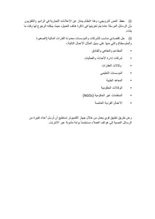 2)‫حفظ‬‫النص‬،‫الترويجي‬‫وهذا‬‫النظام‬‫يمتاز‬‫عن‬‫اإلعالنات‬‫التجارية‬‫في‬‫الراديو‬‫والتلفزيون‬
‫بأن‬‫الرسائل‬‫المرسلة‬‫عادة‬‫يتم‬‫تخزينها‬‫في‬‫ذاكرة‬‫هاتف‬،‫العميل‬‫حيث‬‫يمكنه‬‫الرجوع‬‫لها‬‫وقت‬‫ما‬
‫يشاء‬.
3)‫حل‬‫إقتصادي‬‫مناسب‬‫للشركات‬‫والمؤسسات‬‫محدودة‬‫القدرات‬‫المالية‬(‫الصغيرة‬
‫والمتوسطة‬)‫والتي‬‫منها‬‫على‬‫سبيل‬‫المثال‬‫األعمال‬‫التالية‬:-
•‫المطاعم‬‫والمقاهي‬‫والفنادق‬
•‫شركات‬‫إدارة‬‫األحداث‬‫والفعاليات‬
•‫وكاالت‬‫العقارات‬
•‫المؤسسات‬‫التعليمي‬
•‫المعاهد‬‫الطبية‬
•‫الوكاالت‬‫الحكومية‬
•‫المنظمات‬‫غير‬‫الحكومية‬(NGOs)
•‫األعمال‬‫الفردية‬‫الخاصة‬
‫وعن‬‫طريق‬‫تطبيق‬‫قوي‬‫يعمل‬‫من‬‫خالل‬‫جهاز‬‫الكمبيوتر‬‫تستطيع‬‫أن‬‫رسل‬ُ‫ت‬‫أعداد‬‫كبيرة‬‫من‬
‫الرسائل‬‫النصية‬‫إلى‬‫هواتف‬‫العمالء‬ً‫ا‬‫مستخدم‬‫بوابة‬‫مأمونة‬‫عبر‬‫االنترنت‬.
 