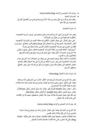 ‫مدونه‬‫ذات‬‫الموضوع‬‫الواحد‬micro niche blog
‫المدونات‬‫العامه‬
‫سنقوم‬‫بشرح‬‫كل‬‫نوع‬‫على‬‫حدى‬‫من‬‫هذه‬‫االنواع‬‫ونوضح‬‫بشئ‬‫من‬‫التفصيل‬‫الفروق‬
‫الجوهريه‬‫بين‬‫كال‬‫منها‬
1-‫مدونه‬‫شخصيه‬
‫يعتبر‬‫هذا‬‫النوع‬‫من‬‫اشهر‬‫أنواع‬‫المدونات‬‫والتى‬‫تستخدم‬‫فى‬‫عرض‬‫الرؤيه‬‫الشخصيه‬
‫والفكريه‬‫لصاحبها‬‫فى‬‫اى‬‫مجال‬‫من‬‫المجاالت‬.
‫على‬‫سبيل‬‫المثال‬:‫فى‬‫مجال‬‫التجاره‬‫االلكترونيه‬‫هناك‬‫العديد‬‫من‬‫المدونات‬‫الشخصيه‬
‫لكبار‬‫الشخصيات‬‫المعروفه‬‫فى‬‫هذا‬‫المجال‬‫مثل‬john chow‫الذى‬‫استطاع‬‫عمل‬‫ثروه‬
‫فقط‬‫من‬‫التدوين‬‫فى‬‫مدونته‬‫الشخصيه‬‫والمثال‬‫العربى‬‫عندنا‬‫متمثل‬‫فى‬‫مدونة‬
"‫سيمواليف‬"‫هناك‬‫العديد‬‫من‬‫امثلة‬‫المدونات‬‫الشخصيه‬‫فاغلب‬‫ممثلى‬‫هوليود‬‫يملكون‬
‫هذا‬‫النوع‬‫من‬‫المدونات‬‫الكن‬‫بهدف‬‫تتبع‬‫اخبارهم‬‫وزياده‬‫شهرتهم‬‫وايضا‬‫للتسويق‬
‫لحفالتهم‬‫واخر‬‫ما‬‫قدموه‬.
‫الخالصه‬‫اذا‬‫كنت‬‫تملك‬‫موهبه‬‫خاصه‬‫فى‬‫اى‬‫مجال‬‫من‬‫المجاالت‬‫ابدأ‬‫اآل‬‫ن‬‫فى‬‫انشاء‬
‫المدونات‬‫الشخصيه‬‫التى‬‫تعبر‬‫عن‬‫ما‬‫تملكه‬‫من‬‫قدرات‬‫فى‬‫هذا‬‫المجال‬‫فقط‬‫ستحتاج‬
‫لبعض‬‫المفاهيم‬‫التى‬‫تجعل‬‫منك‬‫مدون‬‫ناجح‬‫وانا‬‫واثق‬‫من‬‫قدرتك‬‫على‬‫ابهار‬‫الجميع‬
‫وتحقيق‬‫االرباح‬.
2-‫مدونه‬‫محددة‬‫المجال‬niche blog
‫يعتبر‬‫هذا‬‫النوع‬‫من‬‫المدونات‬‫الربحيه‬‫هو‬‫االكثر‬‫انتشارا‬‫بين‬‫المسوقين‬‫النه‬‫ببساطه‬
‫يعتمد‬‫على‬‫اختيار‬‫سوق‬‫ربحى‬‫ومنه‬‫يتم‬‫اختيار‬‫موضوع‬‫واحد‬‫تنصب‬‫فيه‬‫عدة‬‫مقاالت‬
‫متنوعه‬‫طبقا‬‫ألقسام‬‫هذا‬‫الموضوع‬.
‫نختار‬ : ‫مثال‬‫مجال‬health‫كسوق‬‫كبير‬‫نختار‬‫منه‬‫سوق‬‫أ‬‫صغر‬‫وليكن‬fitness‫ثم‬
‫نختار‬‫سوق‬‫أ‬‫صغر‬‫وليكن‬weight loss‫ثم‬‫النيتش‬‫وليكن‬diet plan.
‫بعد‬‫ذلك‬‫نقوم‬‫بعمل‬‫مجموعة‬‫مقاالت‬‫حول‬‫هذا‬‫النيتش‬‫مستهدفين‬‫مجموعة‬‫من‬‫الكلمات‬
‫التى‬‫تخدم‬‫أ‬‫قسام‬‫هذا‬‫النيتش‬.
3-‫مدونه‬‫ذات‬‫الموضوع‬‫الواحد‬micro niche blog
‫هذا‬‫النوع‬‫من‬‫المدونات‬‫يعتمد‬‫على‬‫اختيار‬‫عنوان‬‫واحد‬‫من‬‫موضوع‬‫وبناء‬‫مدونه‬
‫تحتوى‬‫من‬3‫الى‬11‫مقاالت‬‫كحد‬‫اقصى‬.
‫هذه‬‫المقاالت‬‫تتمحور‬‫جميعها‬‫حول‬‫كلمة‬‫مفتاحية‬‫رئيسية‬‫واحدة‬‫على‬‫خالف‬niche
blog‫والتى‬‫قد‬‫تحتوى‬‫على‬‫عدة‬‫كلمات‬‫مفتاحيه‬‫خاصة‬‫بالمجال‬.
 