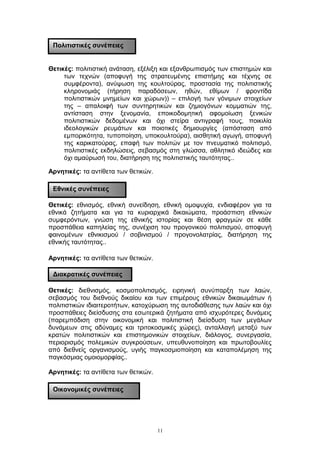 Θετικές: πολιτιστική ανάταση, εξέλιξη και εξανθρωπισμός των επιστημών και
των τεχνών (αποφυγή της στρατευμένης επιστήμης και τέχνης σε
συμφέροντα), ανύψωση της κουλτούρας, προστασία της πολιτιστικής
κληρονομιάς (τήρηση παραδόσεων, ηθών, εθίμων / φροντίδα
πολιτιστικών μνημείων και χώρων)) – επιλογή των γόνιμων στοιχείων
της – απαλοιφή των συντηρητικών και ζημιογόνων κομματιών της,
αντίσταση στην ξενομανία, εποικοδομητική αφομοίωση ξενικών
πολιτιστικών δεδομένων και όχι στείρα αντιγραφή τους, ποικιλία
ιδεολογικών ρευμάτων και ποιοτικές δημιουργίες (απόσταση από
εμπορικότητα, τυποποίηση, υποκουλτούρα), αισθητική αγωγή, αποφυγή
της καρικατούρας, επαφή των πολιτών με τον πνευματικό πολιτισμό,
πολιτιστικές εκδηλώσεις, σεβασμός στη γλώσσα, αθλητικό ιδεώδες και
όχι αμαύρωσή του, διατήρηση της πολιτιστικής ταυτότητας..
Αρνητικές: τα αντίθετα των θετικών.
Θετικές: εθνισμός, εθνική συνείδηση, εθνική ομοψυχία, ενδιαφέρον για τα
εθνικά ζητήματα και για τα κυριαρχικά δικαιώματα, προάσπιση εθνικών
συμφερόντων, γνώση της εθνικής ιστορίας και θέση φραγμών σε κάθε
προσπάθεια καπηλείας της, συνέχιση του προγονικού πολιτισμού, αποφυγή
φαινομένων εθνικισμού / σοβινισμού / προγονολατρίας, διατήρηση της
εθνικής ταυτότητας..
Αρνητικές: τα αντίθετα των θετικών.
Θετικές: διεθνισμός, κοσμοπολιτισμός, ειρηνική συνύπαρξη των λαών,
σεβασμός του διεθνούς δικαίου και των επιμέρους εθνικών δικαιωμάτων ή
πολιτιστικών ιδιαιτεροτήτων, κατοχύρωση της αυτοδιάθεσης των λαών και όχι
προσπάθειες διείσδυσης στα εσωτερικά ζητήματα από ισχυρότερες δυνάμεις
(παρεμπόδιση στην οικονομική και πολιτιστική διείσδυση των μεγάλων
δυνάμεων στις αδύναμες και τριτοκοσμικές χώρες), ανταλλαγή μεταξύ των
κρατών πολιτιστικών και επιστημονικών στοιχείων, διάλογος, συνεργασία,
περιορισμός πολεμικών συγκρούσεων, υπευθυνοποίηση και πρωτοβουλίες
από διεθνείς οργανισμούς, υγιής παγκοσμιοποίηση και καταπολέμηση της
παγκόσμιας ομοιομορφίας..
Αρνητικές: τα αντίθετα των θετικών.
11
Πολιτιστικές συνέπειες
Εθνικές συνέπειες
Διακρατικές συνέπειες
Οικονομικές συνέπειες
 