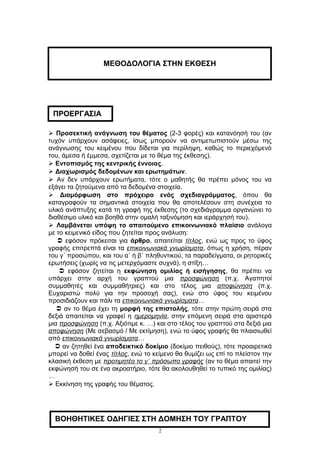  Προσεκτική ανάγνωση του θέματος (2-3 φορές) και κατανόησή του (αν
τυχόν υπάρχουν ασάφειες, ίσως μπορούν να αντιμετωπιστούν μέσω της
ανάγνωσης του κειμένου που δίδεται για περίληψη, καθώς το περιεχόμενό
του, άμεσα ή έμμεσα, σχετίζεται με το θέμα της έκθεσης).
 Εντοπισμός της κεντρικής έννοιας.
 Διαχωρισμός δεδομένων και ερωτημάτων.
 Αν δεν υπάρχουν ερωτήματα, τότε ο μαθητής θα πρέπει μόνος του να
εξάγει τα ζητούμενα από τα δεδομένα στοιχεία.
 Διαμόρφωση στο πρόχειρο ενός σχεδιαγράμματος, όπου θα
καταγραφούν τα σημαντικά στοιχεία που θα αποτελέσουν στη συνέχεια το
υλικό ανάπτυξης κατά τη γραφή της έκθεσης (το σχεδιάγραμμα οργανώνει το
διαθέσιμο υλικό και βοηθά στην ομαλή ταξινόμηση και ιεράρχησή του).
 Λαμβάνεται υπόψη το απαιτούμενο επικοινωνιακό πλαίσιο ανάλογα
με το κειμενικό είδος που ζητείται προς ανάλυση:
 εφόσον πρόκειται για άρθρο, απαιτείται τίτλος, ενώ ως προς το ύφος
γραφής επιτρεπτά είναι τα επικοινωνιακά γνωρίσματα, όπως η χρήση, πέραν
του γ΄ προσώπου, και του α΄ ή β΄ πληθυντικού, τα παραδείγματα, οι ρητορικές
ερωτήσεις (χωρίς να τις μετερχόμαστε συχνά), η στίξη…
 εφόσον ζητείται η εκφώνηση ομιλίας ή εισήγησης, θα πρέπει να
υπάρχει στην αρχή του γραπτού μια προσφώνηση (π.χ. Αγαπητοί
συμμαθητές και συμμαθήτριες) και στο τέλος μια αποφώνηση (π.χ.
Ευχαριστώ πολύ για την προσοχή σας), ενώ στο ύφος του κειμένου
προσιδιάζουν και πάλι τα επικοινωνιακά γνωρίσματα…
 αν το θέμα έχει τη μορφή της επιστολής, τότε στην πρώτη σειρά στα
δεξιά απαιτείται να γραφεί η ημερομηνία, στην επόμενη σειρά στα αριστερά
μια προσφώνηση (π.χ. Αξιότιμε κ. …) και στο τέλος του γραπτού στα δεξιά μια
αποφώνηση (Με σεβασμό / Με εκτίμηση), ενώ το ύφος γραφής θα πλαισιωθεί
από επικοινωνιακά γνωρίσματα…
 αν ζητηθεί ένα αποδεικτικό δοκίμιο (δοκίμιο πειθούς), τότε προαιρετικά
μπορεί να δοθεί ένας τίτλος, ενώ το κείμενο θα θυμίζει ως επί το πλείστον την
κλασική έκθεση με προτιμητέο το γ΄ πρόσωπο γραφής (αν το θέμα απαιτεί την
εκφώνησή του σε ένα ακροατήριο, τότε θα ακολουθηθεί το τυπικό της ομιλίας)
…
 Εκκίνηση της γραφής του θέματος.
2
ΜΕΘΟΔΟΛΟΓΙΑ ΣΤΗΝ ΕΚΘΕΣΗ
ΒΟΗΘΗΤΙΚΕΣ ΟΔΗΓΙΕΣ ΣΤΗ ΔΟΜΗΣΗ ΤΟΥ ΓΡΑΠΤΟΥ
ΠΡΟΕΡΓΑΣΙΑ
 