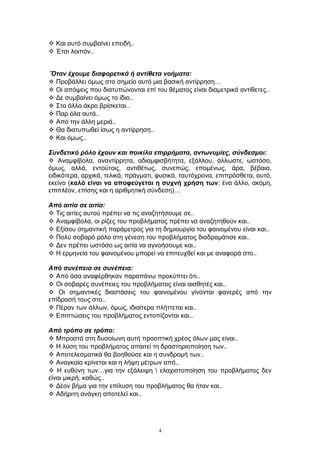  Και αυτό συμβαίνει επειδή..
 Έτσι λοιπόν..
΄Όταν έχουμε διαφορετικά ή αντίθετα νοήματα:
 Προβάλλει όμως στο σημείο αυτό μια βασική αντίρρηση…
 Οι απόψεις που διατυπώνονται επί του θέματος είναι διαμετρικά αντίθετες..
 Δε συμβαίνει όμως το ίδιο..
 Στο άλλο άκρο βρίσκεται..
 Παρ όλα αυτά..
 Από την άλλη μεριά..
 Θα διατυπωθεί ίσως η αντίρρηση..
 Και όμως..
Συνδετικό ρόλο έχουν και ποικίλα επιρρήματα, αντωνυμίες, σύνδεσμοι:
 Αναμφίβολα, αναντίρρητα, αδιαμφισβήτητα, εξάλλου, άλλωστε, ωστόσο,
όμως, αλλά, εντούτοις, αντιθέτως, συνεπώς, επομένως, άρα, βέβαια,
ειδικότερα, αρχικά, τελικά, πράγματι, φυσικά, ταυτόχρονα, επιπρόσθετα, αυτό,
εκείνο (καλό είναι να αποφεύγεται η συχνή χρήση των: ένα άλλο, ακόμη,
επιπλέον, επίσης και η αριθμητική σύνδεση)…
Από αιτία σε αιτία:
 Τις αιτίες αυτού πρέπει να τις αναζητήσουμε σε..
 Αναμφίβολα, οι ρίζες του προβλήματος πρέπει να αναζητηθούν και..
 Εξίσου σημαντική παράμετρος για τη δημιουργία του φαινομένου είναι και..
 Πολύ σοβαρό ρόλο στη γένεση του προβλήματος διαδραμάτισε και..
 Δεν πρέπει ωστόσο ως αιτία να αγνοήσουμε και..
 Η ερμηνεία του φαινομένου μπορεί να επιτευχθεί και με αναφορά στο..
Από συνέπεια σε συνέπεια:
 Από όσα αναφέρθηκαν παραπάνω προκύπτει ότι..
 Οι σοβαρές συνέπειες του προβλήματος είναι αισθητές και..
 Οι σημαντικές διαστάσεις του φαινομένου γίνονται φανερές από την
επίδρασή τους στο..
 Πέραν των άλλων, όμως, ιδιαίτερα πλήττεται και..
 Επιπτώσεις του προβλήματος εντοπίζονται και..
Από τρόπο σε τρόπο:
 Μπροστά στη δυσοίωνη αυτή προοπτική χρέος όλων μας είναι..
 Η λύση του προβλήματος απαιτεί τη δραστηριοποίηση των..
 Αποτελεσματικά θα βοηθούσε και η συνδρομή των..
 Αναγκαία κρίνεται και η λήψη μέτρων από..
 Η ευθύνη των…για την εξάλειψη  ελαχιστοποίηση του προβλήματος δεν
είναι μικρή, καθώς..
 Δέον βήμα για την επίλυση του προβλήματος θα ήταν και..
 Αδήριτη ανάγκη αποτελεί και..
4
 