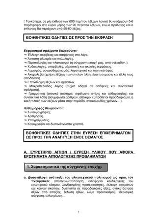  Γενικότερα, σε μία έκθεση των 600 περίπου λέξεων λογικά θα υπάρχουν 5-6
παράγραφοι στο κύριο μέρος των 90 περίπου λέξεων, ενώ ο πρόλογος και ο
επίλογος θα περιέχουν από 50-60 λέξεις.
Εκφραστικά σφάλματα θεωρούνται:
 Έλλειψη ακρίβειας και σαφήνειας στο λόγο.
 Άσκοπη φλυαρία και πολυλογίες.
 Περιττολογίες και πλατυασμοί (η σύγχρονη εποχή μας, από ανέκαθεν..).
 Χυδαιολογίες, υπερβολές, υβριστικές και ακραίες εκφράσεις.
 Λυρισμός, συναισθηματισμός, λογοτεχνικό και ποιητικό ύφος.
 Ακυρολεξία (χρήση λέξεων των οποίων άλλη είναι η σημασία και άλλη τους
αποδίδεται).
 Επανάληψη λέξεων και φράσεων.
 Μακροπερίοδος λόγος (συχνά οδηγεί σε ασάφειες και συντακτικά
σφάλματα).
 Γραμματικά (ατονικό σύστημα, σφάλματα στίξης και ορθογραφίας) και
συντακτικά λάθη (ασυμφωνία αριθμών, αδόκιμοι εμπρόθετοι προσδιορισμοί, η
κακή πλοκή των λέξεων μέσα στην περίοδο, ανακολουθίες χρόνων…).
Λάθη μορφής θεωρούνται:
 Συντομογραφίες.
 Αριθμήσεις.
 Υπογραμμίσεις.
 Κακογραφία και δυσανάγνωστο γραπτό.
Α. ΕΥΡΕΤΗΡΙΟ ΑΙΤΙΩΝ / ΕΥΡΕΣΗ ΥΛΙΚΟΥ ΠΟΥ ΑΦΟΡΑ
ΕΡΩΤΗΜΑΤΑ ΑΙΤΙΟΛΟΓΗΣΗΣ ΠΡΟΒΛΗΜΑΤΩΝ
α. Δυσανάλογη ανάπτυξη του υλικοτεχνικού πολιτισμού ως προς τον
πνευματικό: αποπνευματοποίηση, αδιαφορία καλλιέργειας του
εσωτερικού κόσμου, λανθασμένες προτεραιότητες, έκλειψη οραμάτων
και κοινών σκοπών, δυσπιστία σε παραδοσιακές αξίες, αντικατάσταση
αξιών από απαξίες, έκλυση ηθών, κλίμα πρακτικισμού, ιδεολογική
σύγχυση, αλλοτρίωση…
5
1. Χαρακτηριστικά της σύγχρονης εποχής:
ΒΟΗΘΗΤΙΚΕΣ ΟΔΗΓΙΕΣ ΣΤΗΝ ΕΥΡΕΣΗ ΕΠΙΧΕΙΡΗΜΑΤΩΝ
ΩΣ ΠΡΟΣ ΤΗΝ ΑΝΑΠΤΥΞΗ ΕΝΟΣ ΘΕΜΑΤΟΣ
ΒΟΗΘΗΤΙΚΕΣ ΟΔΗΓΙΕΣ ΩΣ ΠΡΟΣ ΤΗΝ ΕΚΦΡΑΣΗ
 