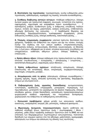 β. Θεοποίηση της τεχνολογίας: τεχνοκρατισμός, κυνήγι ευδαιμονίας μέσω
τεχνολογίας, ορθολογισμός, κυριαρχία της λογικής, απουσία συναισθήματος...
γ. Συνθήκες διαβίωσης αστικών κέντρων: πληθώρα ανθρώπων, έλλειψη
ζωτικού χώρου για προσωπική έκφραση, ανωνυμία, τυπικότητα στις σχέσεις,
ωφελιμισμός, καχυποψία και ανασφάλεια έναντι συνανθρώπων, … //
καλπάζοντες ρυθμοί, συνθετότητα ζωής, ο άνθρωπος υπεύθυνος πολλών
τομέων, ένταση και άγχος, μαζοποίηση, ανάγκη εκτόνωσης, επιθετικότητα,
αδυναμία βελτίωσης της κοινωνίας, … // προβλήματα δόμησης και
χωροταξίας, διαμερισματοποίηση, κυκλοφοριακή συμφόρηση, ρύποι,
ανθυγιεινές συνθήκες ζωής, έλλειψη αισθητικής, κακοποίηση φύσης, …
δ. Υλισμός, ατομικισμός, συμφέροντα: υλιστικά πρότυπα, θεοποίηση του
χρήματος, προβολή του ανθρώπου του «έχειν» και όχι του «είναι», συνεχές
κυνήγι του κέρδους και των υλικών αγαθών, υπερκαταναλωτισμός,
πλασματικές ανάγκες, ανταγωνισμός, ιδιοτέλεια, εγωκεντρισμός, «ο θάνατός
σου, η ζωή μου», αδιαφορία για τα κοινά, απώλεια κοινωνικής συνείδησης και
υποχρεώσεων, υιοθέτηση αθέμιτων μέσων, έλλειψη διάθεσης για
επικοινωνία…
ε. Κρίση ηθικών αξιών: έλλειψη σεβασμού στην προσωπικότητα των άλλων,
απουσία υπευθυνότητας / συνεργασίας / αλληλεγγύης / εντιμότητας…,
καταπάτηση δικαιωμάτων, εκφυλισμός υγιών ιδανικών…
ζ. Κρίση ανθρωπίνων σχέσεων: αποξένωση, απομόνωση, έλλειψη
επικοινωνίας και ανταλλαγής ιδεών, ατομικισμός, συμφεροντολογισμός,
καχυποψία, υποκρισία, μοναξιά…
η. Απομάκρυνση από τη φύση: αλλοτρίωση, εξάλειψη συναισθήματος /
ψυχικής ηρεμίας, άγχος, απουσία έμπνευσης και φαντασίας, διαμόρφωση
ατόμων με εσωτερικό κενό…
θ. Εκβιομηχάνιση ζωής, εργασίας, διασκέδασης: αυτοματοποίηση,
τυποποίηση, εξειδίκευση, υπερεργασία, μονομέρεια, περιορισμός των
πρωτοβουλιών, μετατροπή του εργαζόμενου σε όργανο παραγωγής, έλλειψη
ελεύθερου χρόνου, στείρα διασκέδαση, κατανάλωση προκατασκευασμένων
ψυχαγωγικών αγαθών, εκφυλισμός του πνευματικού δυναμισμού,
χειραγώγηση του ανθρώπου σε καθορισμένες κατευθύνσεις…
ι. Κοινωνικά προβλήματα: χάσμα μεταξύ των κοινωνικών ομάδων,
ανισότητες, αναξιοκρατία, ανεργία, βία, ρατσισμός, παθογενή φαινόμενα…
κ. Μιμητισμός, ξενομανία, παγκοσμιοποίηση: άκριτη υιοθέτηση και
παθητική αποδοχή ξένων προτύπων ζωής / συμπεριφοράς / ιδεών /
γλώσσας, μόδα (λόγω προβολής ανάλογων προτύπων από τα ΜΜΕ και κατ
επέκταση των διαμορφωμένων συμπλεγμάτων κατωτερότητας), πολιτιστική
διείσδυση των ισχυρών κρατών στα πιο αδύναμα, μαζοποίηση, ομοιομορφία,
αλλοτρίωση των ατόμων και αλλοίωση της εθνικής τους ταυτότητας…
6
 