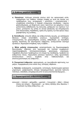 α. Οικογένεια: πολύωρη απουσία γονέων από την οικογενειακή εστία,
παραμέληση των παιδιών, έλλειψη επαφής με αυτά και άγνοια των
προβλημάτων τους, αυταρχισμός / καταπίεση / υπερπροστασία /
υπερβολικές απαιτήσεις ή παροχή υπέρμετρης ελευθερίας / άκριτος
φιλελευθερισμός, μη διοχέτευση υγιών προτύπων και οραμάτων στους
μελλοντικούς καθοδηγητές της κοινωνίας, χαλάρωση των σχέσεων των
μελών, μετατροπή της εστίας σε κέντρο φιλοξενίας και απομάκρυνση
από οικογενειακές παραδόσεις, κρίση στις σχέσεις των δύο φύλων λόγω
χειραφέτησης της γυναίκας…
β. Εκπαίδευση: απουσία ηθικής και ανθρωπιστικής αγωγής, μη καλλιέργεια
ιδανικών, στείρα αποστήθιση γνώσεων, τεχνοκρατική αντίληψη,
επαγγελματικές και χρησιμοθηρικές γνώσεις, βαθμοθηρία, μη προώθηση
κριτικής ικανότητας και σκεπτόμενου ανθρώπου, ανταγωνιστικό σύστημα
εξετάσεων, δημιουργία απέχθειας προς το βιβλίο…
γ. Μέσα μαζικής επικοινωνίας: καταστρατήγηση της δημοσιογραφικής
δεοντολογίας, εξάρτηση από οικονομικά και πολιτικά συμφέροντα,
παραπληροφόρηση, αποπροσανατολισμός, φανατισμός, κιτρινισμός,
παραβίαση ιδιωτικών προβλημάτων στο όνομα της τηλεθέασης, προβολή του
ανθρώπινου πόνου, παρουσίαση υλιστικών προτύπων / βίας, ηρωοποίηση
αντικοινωνικών τύπων, συμβολή στην παθητικοποίηση και
αποπνευματοποίηση του ανθρώπου…
δ. Πνευματικοί άνθρωποι: εφησυχασμός, μη πρωτοβουλία αφύπνισης των
μαζών, περιχαράκωση στον κύκλο τους, ελιτισμός, αδράνεια…
ε. Πολιτεία: αναξιοκρατία, ευνοιοκρατία, νεποτισμός, δυσλειτουργία κρατικού
μηχανισμού, γραφειοκρατία, έλλειψη προγραμματισμού, αρνητικά πρότυπα
πολιτικών, σκάνδαλα, απομάκρυνση από τα κοινωνικοπολιτικά δρώμενα…
κοινωνικό – πολιτικό – φιλομαθές – μιμητικό – πνευματικό – ηθικό – έλλογο
(λόγος και σκέψη) – δημιουργικό – με τάσεις εξέλιξης (άνω θρώσκω =
ετυμολογία της λέξης άνθρωπος)…ον.
7
2. Ευθύνες φορέων αγωγής:
3. Χαρακτηριστικά ανθρώπινης φύσης:
 
