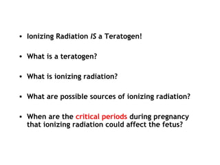 • Ionizing Radiation IS a Teratogen!
• What is a teratogen?
• What is ionizing radiation?
• What are possible sources of ionizing radiation?
• When are the critical periods during pregnancy
that ionizing radiation could affect the fetus?
 