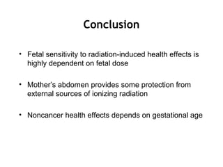Conclusion
• Fetal sensitivity to radiation-induced health effects is
highly dependent on fetal dose
• Mother’s abdomen provides some protection from
external sources of ionizing radiation
• Noncancer health effects depends on gestational age
 