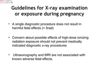 Guidelines for X-ray examination
or exposure during pregnancy
• A single diagnostic procedure does not result in
harmful fetal effects (< 5rad)
• Concern about possible effects of high-dose ionizing
radiation exposure should not prevent medically
indicated diagnostic x-ray procedures
• Ultrasonography and MRI are not associated with
known adverse fetal effects.
 