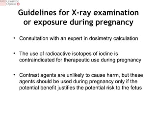 Guidelines for X-ray examination
or exposure during pregnancy
• Consultation with an expert in dosimetry calculation
• The use of radioactive isotopes of iodine is
contraindicated for therapeutic use during pregnancy
• Contrast agents are unlikely to cause harm, but these
agents should be used during pregnancy only if the
potential benefit justifies the potential risk to the fetus
 