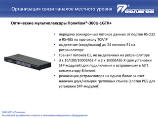 Организация связи каналов местного уровня
Оптические мультиплексоры ПолиКом®-300U-1GTR+
• передача асинхронных потоков данных от портов RS-232
и RS-485 по протоколу TCP/IP
• выделение (ввод/вывод) до 24 потоков Е1 на
ретрансляторе
• транзит потоков Е1, не выделенных на ретрансляторе
• 3 х 10/100/1000BASE-T и 2 х 1000BASE-X (для установки
SFP-модулей) для подключения к встроенному в АЛТ
коммутатору Ethernet
• реализация ретранслятора на одном блоке за счет
наличия двух/четырех групповых стыков (слотов PGS для
установки SFP-модулей)
ОАО НПП «Полигон»
Российский разработчик сетевого и телекоммуникационного оборудования
 