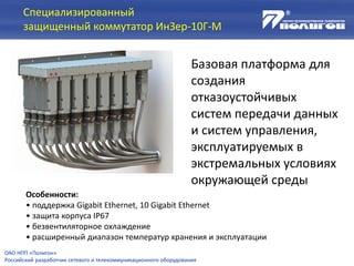 Специализированный
защищенный коммутатор ИнЗер-10Г-М
Базовая платформа для
создания
отказоустойчивых
систем передачи данных
и систем управления,
эксплуатируемых в
экстремальных условиях
окружающей среды
Особенности:
• поддержка Gigabit Ethernet, 10 Gigabit Ethernet
• защита корпуса IP67
• безвентиляторное охлаждение
• расширенный диапазон температур хранения и эксплуатации
ОАО НПП «Полигон»
Российский разработчик сетевого и телекоммуникационного оборудования
 