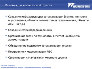 Решения для нефтегазовой отрасли
• Создание инфраструктуры автоматизации (пункты контроля
и управления, объекты телеметрии и телемеханики, объекты
АСУТП и т.д.)
• Создание сетей передачи данных
• Организация связи по технологии Ethernet на объектах
автоматизации
• Объединение подсистем автоматизации и связи
• Построение и модернизация ЛВС
• Организация каналов связи местного уровня
ОАО НПП «Полигон»
Российский разработчик сетевого и телекоммуникационного оборудования
 