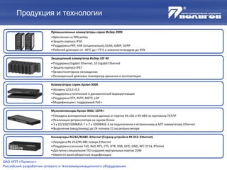 Продукция и технологии
ОАО НПП «Полигон»
Российский разработчик сетевого и телекоммуникационного оборудования
Промышленные коммутаторы серии ИнЗер-2000
•Крепление на DIN-рейку
•Защита корпуса IP30
•Поддержка PRP, HSR (опционально),VLAN, IGMP, GVRP
•Рабочий диапазон от -40°С до +75°С и влажности воздуха до 95%
Защищенный коммутатор ИнЗер-10Г-М
•Поддержка Gigabit Ethernet, 10 Gigabit Ethernet
•Защита корпуса IP67
•Безвентиляторное охлаждение
•Расширенный диапазон температур хранения и эксплуатации
Коммутаторы серии Арлан-3000
•Уровень L2/L2+/L3
•Поддержка статической и динамической маршрутизации
•Поддержка STP, RSTP, MSTP, LDP
•Модификации с поддержкой PoE+
Мультиплексоры Арлан-300U-1GTR+
•Передача асинхронных потоков данных от портов RS-232 и RS-485 по протоколу TCP/IP
•Реализация ретранслятора на одном блоке
•3 х 10/100/1000BASE-T и 2 х 1000BASE-X ля подключения к встроенному в АЛТ коммутатору Ethernet
•Выделение (ввод/вывод) до 24 потоков Е1 на ретрансляторе
Конвертеры RS232/RS485–Ethernet (Сервер устройств RS 232–Ethernet)
•Передача RS-232/RS-485 поверх Ethernet
•Поддержка сигналов TxD, RxD, RTS, CTS, DTR, DSR, DCD, GND, RFC 2214, RTelnet
•Доступно специальное ПО создания виртуальных портов COM
•Имеются малогабаритные модификации
 