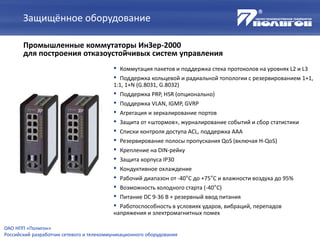 Защищённое оборудование
Промышленные коммутаторы ИнЗер-2000
для построения отказоустойчивых систем управления
ОАО НПП «Полигон»
Российский разработчик сетевого и телекоммуникационного оборудования
• Коммутация пакетов и поддержка стека протоколов на уровнях L2 и L3
• Поддержка кольцевой и радиальной топологии с резервированием 1+1,
1:1, 1+N (G.8031, G.8032)
• Поддержка PRP, HSR (опционально)
• Поддержка VLAN, IGMP, GVRP
• Агрегация и зеркалирование портов
• Защита от «штормов», журналирование событий и сбор статистики
• Списки контроля доступа ACL, поддержка AAA
• Резервирование полосы пропускания QoS (включая H-QoS)
• Крепление на DIN-рейку
• Защита корпуса IP30
• Кондуктивное охлаждение
• Рабочий диапазон от -40°С до +75°С и влажности воздуха до 95%
• Возможность холодного старта (-40°С)
• Питание DC 9-36 В + резервный ввод питания
• Работоспособность в условиях ударов, вибраций, перепадов
напряжения и электромагнитных помех
 
