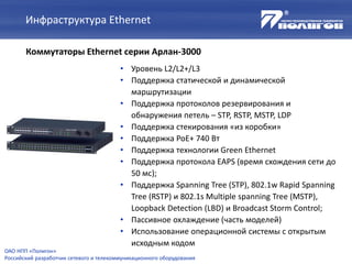 Инфраструктура Ethernet
Коммутаторы Ethernet серии Арлан-3000
• Уровень L2/L2+/L3
• Поддержка статической и динамической
маршрутизации
• Поддержка протоколов резервирования и
обнаружения петель – STP, RSTP, MSTP, LDP
• Поддержка стекирования «из коробки»
• Поддержка PoE+ 740 Вт
• Поддержка технологии Green Ethernet
• Поддержка протокола EAPS (время схождения сети до
50 мс);
• Поддержка Spanning Tree (STP), 802.1w Rapid Spanning
Tree (RSTP) и 802.1s Multiple spanning Tree (MSTP),
Loopback Detection (LBD) и Broadcast Storm Control;
• Пассивное охлаждение (часть моделей)
• Использование операционной системы с открытым
исходным кодом
ОАО НПП «Полигон»
Российский разработчик сетевого и телекоммуникационного оборудования
 