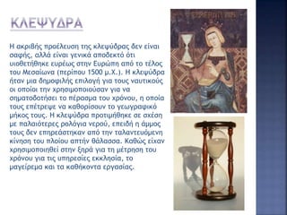 Η ακριβής προέλευση της κλεψύδρας δεν είναι
σαφής, αλλά είναι γενικά αποδεκτό ότι
υιοθετήθηκε ευρέως στην Ευρώπη από το τέλος
του Μεσαίωνα (περίπου 1500 μ.Χ.). Η κλεψύδρα
ήταν μια δημοφιλής επιλογή για τους ναυτικούς
οι οποίοι την χρησιμοποιούσαν για να
σηματοδοτήσει το πέρασμα του χρόνου, η οποία
τους επέτρεψε να καθορίσουν το γεωγραφικό
μήκος τους. Η κλεψύδρα προτιμήθηκε σε σχέση
με παλαιότερες ρολόγια νερού, επειδή η άμμος
τους δεν επηρεάστηκαν από την ταλαντευόμενη
κίνηση του πλοίου απτήν θάλασσα. Καθώς είχαν
χρησιμοποιηθεί στην ξηρά για τη μέτρηση του
χρόνου για τις υπηρεσίες εκκλησία, το
μαγείρεμα και τα καθήκοντα εργασίας.
 