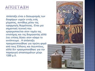 Απόσταξη είναι ο διαχωρισμός των
διαφόρων υγρών εντός ενός
μίγματος, συνήθως μέσω της
εφαρμογής θερμότητας. Είναι μια
σημαντική τεχνική που
χρησιμοποιείται στον τομέα της
επιστήμης και της βιομηχανίας αλλά
έχει επίσης δώσει στον κόσμο το
οινόπνευμα . Η απόσταξη
πραγματοποιήθηκε για πρώτη φορά
από τους Έλληνες και Αιγυπτίους,
αλλά δεν χρησιμοποιήθηκε για την
παραγωγή αποσταγμάτων μέχρι
1200 μ.Χ.
 