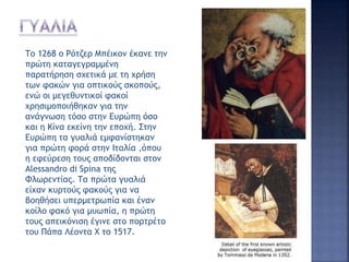 Το 1268 ο Ρότζερ Μπέικον έκανε την
πρώτη καταγεγραμμένη
παρατήρηση σχετικά με τη χρήση
των φακών για οπτικούς σκοπούς,
ενώ οι μεγεθυντικοί φακοί
χρησιμοποιήθηκαν για την
ανάγνωση τόσο στην Ευρώπη όσο
και η Κίνα εκείνη την εποχή. Στην
Ευρώπη τα γυαλιά εμφανίστηκαν
για πρώτη φορά στην Ιταλία ,όπου
η εφεύρεση τους αποδίδονται στον
Alessandro di Spina της
Φλωρεντίας. Τα πρώτα γυαλιά
είχαν κυρτούς φακούς για να
βοηθήσει υπερμετρωπία και έναν
κοίλο φακό για μυωπία, η πρώτη
τους απεικόνιση έγινε στο πορτρέτο
του Πάπα Λέοντα Χ το 1517.
 