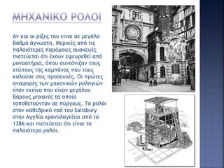 Αν και οι ρίζες του είναι σε μεγάλο
βαθμό άγνωστη. Μερικές από τις
παλαιότερες παρόμοιες συσκευές
πιστεύεται ότι έχουν εφευρεθεί από
μοναστήρια, όπου συντόνιζαν τους
χτύπους της καμπάνας που τους
καλούσε στις προσευχές. Οι πρώτες
αναφορές των μηχανικών ρολογιών
ήταν εκείνα που είχαν μεγάλου
βάρους μηχανές τα οποία
τοποθετούνταν σε πύργους. Το ρολόι
στον καθεδρικό ναό του Salisbury
στην Αγγλία χρονολογείται από το
1386 και πιστεύεται ότι είναι το
παλαιότερο ρολόι.
 