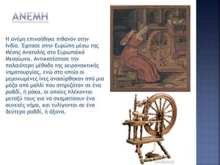 Η ανέμη επινοήθηκε πιθανόν στην
Ινδία. Έφτασε στην Ευρώπη μέσω της
Μέσης Ανατολής στο Ευρωπαϊκό
Μεσαίωνα. Αντικατέστησε την
παλαιότερη μέθοδο της χειρονακτικής
νηματουργίας, ενώ στο οποίο οι
μεμονωμένες ίνες ανασύρθηκαν από μια
μάζα από μαλλί που στηριζόταν σε ένα
ραβδί, ή ρόκα, οι οποίες πλέκονται
μεταξύ τους για να σχηματίσουν ένα
συνεχές νήμα, και τυλίγονται σε ένα
δεύτερο ραβδί, ή άξονα.
 