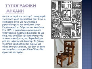 Αν και το χαρτί και το κινητό τυπογραφείο
για πρώτη φορά εφευρέθηκε στην Κίνα, η
διαδικασία έγινε για πρώτη φορά
μηχανοποιημένη και αποδοτική στην
Ευρώπη κατά τη διάρκεια του Μεσαίωνα.
Στο 1439, η παλαιότερη αναφορά στο
τυπογραφικό πιεστήριο βρίσκεται σε μια
δίκη, που αποδίδει την κατασκευή ενός
τέτοιου μηχανήματος στο Στρασβούργο
από τον Johannes Gutenberg. Το ξύλινο
πιεστήριο χρησιμοποιείται ευρέως για
πάνω από τρεις αιώνες, και ήταν σε θέση
να εκτυπώσετε έως και 250 φύλλα κάθε
ώρα κατά τον χρόνο.
 