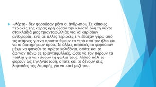  «Μάρτη» δεν φορούσαν μόνο οι άνθρωποι. Σε κάποιες
περιοχές της χώρας κρεμούσαν την κλωστή όλη τη νύχτα
στα κλαδιά μιας τριανταφυλλιάς για να χαρίσουν
ανθοφορία, ενώ σε άλλες περιοχές την έβαζαν γύρω από
τις στάμνες για να προστατέψουν το νερό από τον ήλιο και
να το διατηρήσουν κρύο. Σε άλλες περιοχές το φορούσαν
μέχρι να φανούν τα πρώτα χελιδόνια, οπότε και το
άφηναν πάνω σε τριανταφυλλιές, ώστε να τον πάρουν τα
πουλιά για να χτίσουν τη φωλιά τους. Αλλού πάλι το
φορούν ως την Ανάσταση, οπότε και το δένουν στις
λαμπάδες της Λαμπρής για να καεί μαζί του.
 