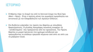 ΙΣΤΟΡΙΚΟ
 Ο Μάρτης πήρε το όνομά του από το λατινικό όνομα του θεού Άρη
(Mars = Άρης). Είναι ο πρώτος μήνας του ρωμαϊκού ημερολογίου και
αντιστοιχεί με τον Ελαφηβολιώνα των Αρχαίων Ελλήνων.
 Στο Βυζάντιο γιόρταζαν την πρώτη του Μαρτίου με σπουδαίες
δραστηριότητες. Ο μεγάλος λαογράφος Λουκάτος αναφέρει τα
«χελιδονίσματα» που προέρχονται από την αρχαιότητα. Την Πρώτη
Μαρτίου οι μικροί έφτιαχναν ένα ομοίωμα χελιδονιού και
τραγουδώντας το ανάλογο τραγούδι πήγαιναν από σπίτι σε σπίτι για
να μαζέψουν αυγά.
 