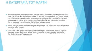 Η ΚΑΤΕΡΓΑΡΙΑ ΤΟΥ ΜΑΡΤΗ
 Κάποτε οι μήνες αποφάσισαν να παντρευτούν. Ο καθένας βρήκε μία γυναίκα
που του άρεσε και την παντρεύτηκε. Ο Μάρτης δεν φρόντισε το ζήτημα μόνος
του και έβαλε προξενητάδες να του βρούνε μια γυναίκα. Εκείνοι του φέρανε
μία κοπέλα η οποία ήταν τυλιγμένη με ένα μαντήλι και του είπαν ότι είναι
πολύ όμορφη. Ευκολόπιστος όπως ήταν, παντρεύτηκε.
 Όταν όμως έμειναν μόνοι και έβγαλε το μαντήλι της, τι να δει; Δεν υπήρχε πιο
άσχημη στον κόσμο!
 Από τότε κάθε φορά που τη θυμόταν άστραφτε, βροντούσε, έβρεχε, έριχνε
μπόρες, έκανε παγωνιές. Μόνο όταν ξεχνιόταν μερικές φορές, ηρεμούσε,
γαλήνευε κι έκανε καλό καιρό.
 