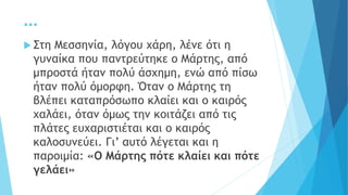 …
 Στη Μεσσηνία, λόγου χάρη, λένε ότι η
γυναίκα που παντρεύτηκε ο Μάρτης, από
μπροστά ήταν πολύ άσχημη, ενώ από πίσω
ήταν πολύ όμορφη. Όταν ο Μάρτης τη
βλέπει καταπρόσωπο κλαίει και ο καιρός
χαλάει, όταν όμως την κοιτάζει από τις
πλάτες ευχαριστιέται και ο καιρός
καλοσυνεύει. Γι’ αυτό λέγεται και η
παροιμία: «Ο Μάρτης πότε κλαίει και πότε
γελάει»
 